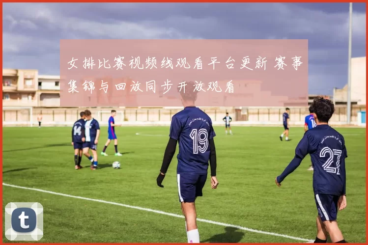 女排比赛视频线观看平台更新 赛事集锦与回放同步开放观看