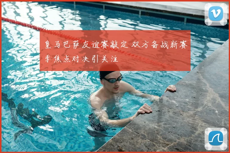 皇马巴萨友谊赛敲定 双方备战新赛季焦点对决引关注