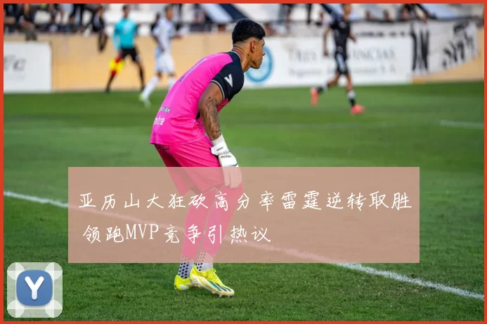 亚历山大狂砍高分率雷霆逆转取胜 领跑MVP竞争引热议