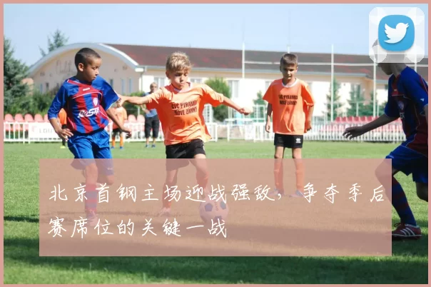 北京首钢主场迎战强敌，争夺季后赛席位的关键一战