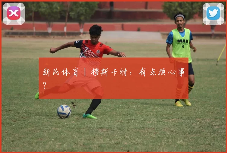 新民体育丨穆斯卡特，有点烦心事？