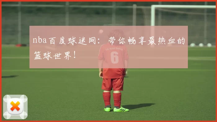 nba百度球迷网：带你畅享最热血的篮球世界！