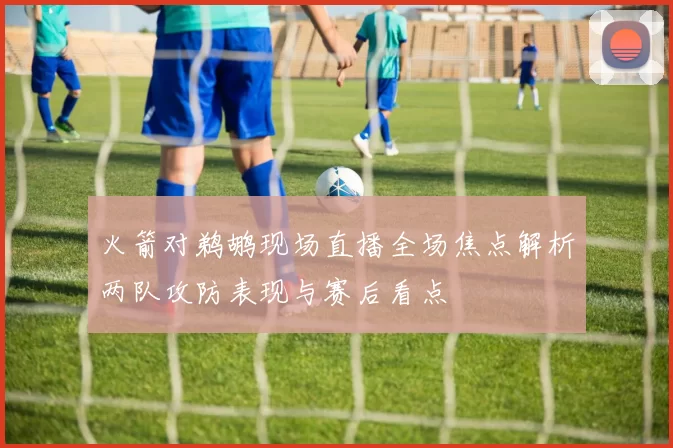 火箭对鹈鹕现场直播全场焦点解析两队攻防表现与赛后看点