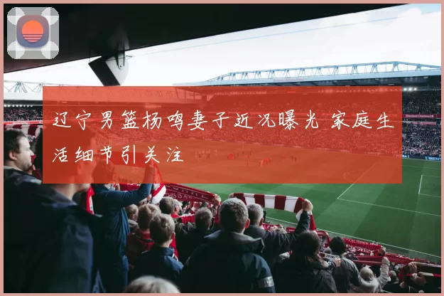 辽宁男篮杨鸣妻子近况曝光 家庭生活细节引关注