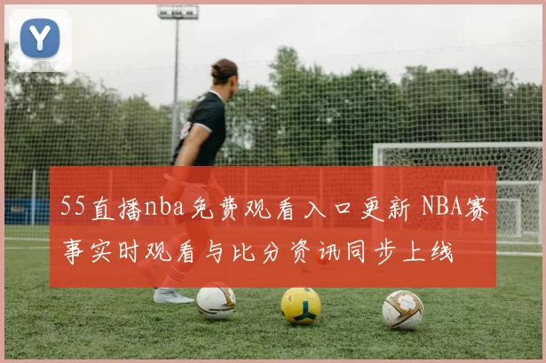55直播nba免费观看入口更新 NBA赛事实时观看与比分资讯同步上线