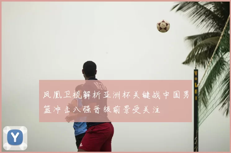 凤凰卫视解析亚洲杯关键战中国男篮冲击八强晋级前景受关注