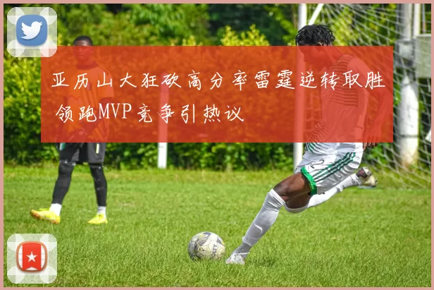 亚历山大狂砍高分率雷霆逆转取胜 领跑MVP竞争引热议