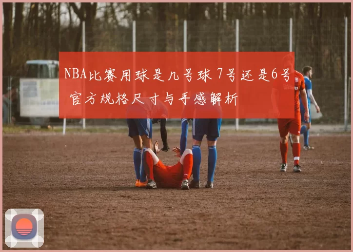 NBA比赛用球是几号球 7号还是6号 官方规格尺寸与手感解析
