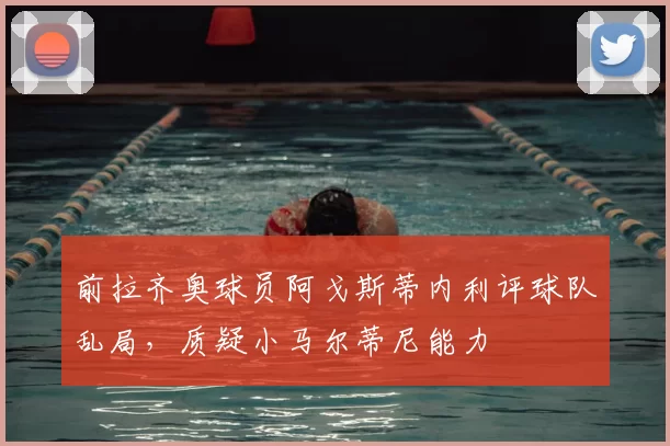 前拉齐奥球员阿戈斯蒂内利评球队乱局，质疑小马尔蒂尼能力