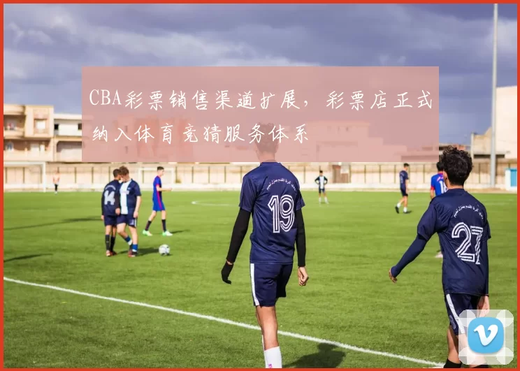 CBA彩票销售渠道扩展，彩票店正式纳入体育竞猜服务体系