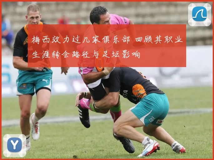 梅西效力过几家俱乐部 回顾其职业生涯转会路径与足坛影响