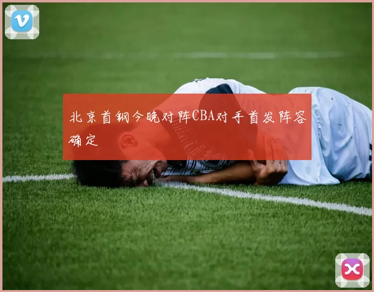 北京首钢今晚对阵CBA对手首发阵容确定