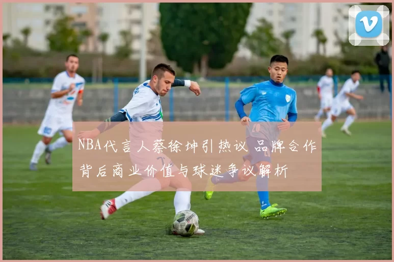 NBA代言人蔡徐坤引热议 品牌合作背后商业价值与球迷争议解析