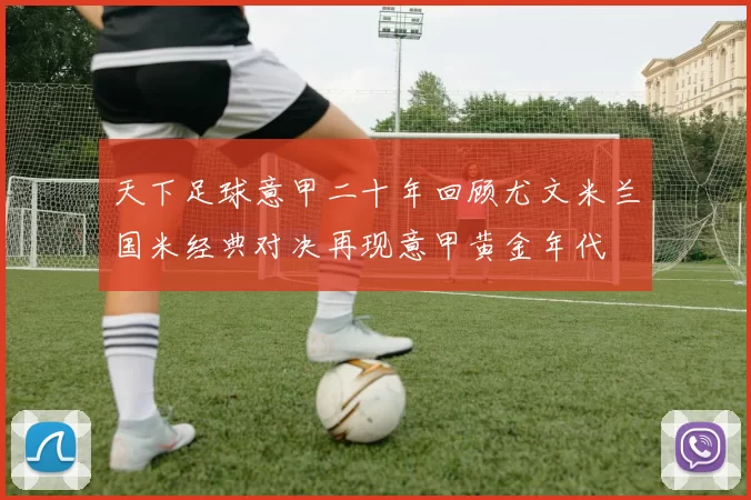 天下足球意甲二十年回顾尤文米兰国米经典对决再现意甲黄金年代