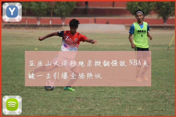 亚历山大读秒绝杀掀翻强敌 NBA关键一击引爆全场热议