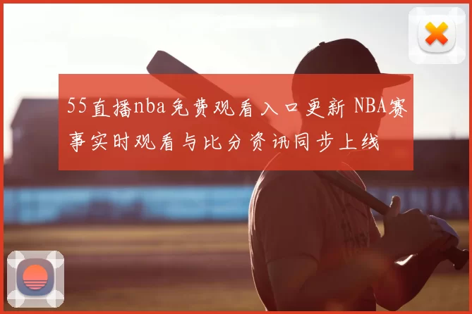 55直播nba免费观看入口更新 NBA赛事实时观看与比分资讯同步上线