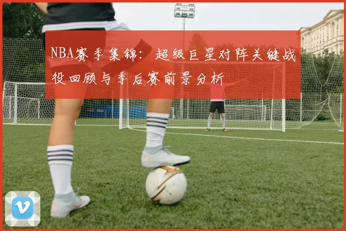 NBA赛季集锦：超级巨星对阵关键战役回顾与季后赛前景分析
