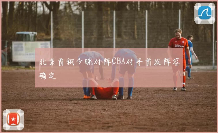 北京首钢今晚对阵CBA对手首发阵容确定