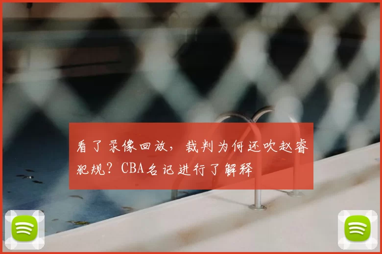 看了录像回放,裁判为何还吹赵睿犯规?CBA名记进行了解释