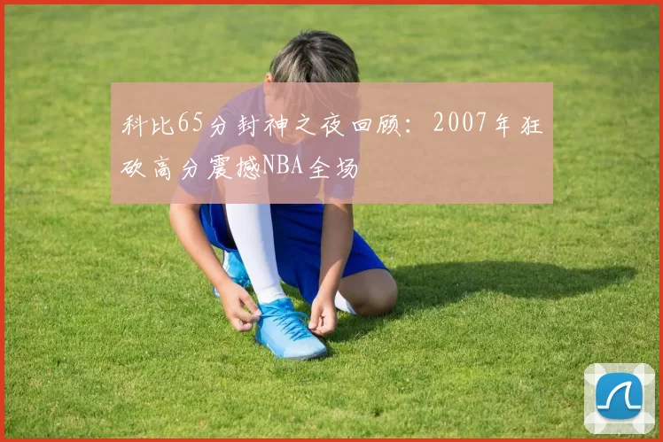 科比65分封神之夜回顾:2007年狂砍高分震撼NBA全场