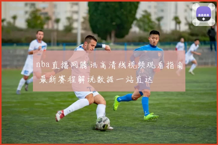 nba直播网腾讯高清线视频观看指南 最新赛程解说数据一站直达