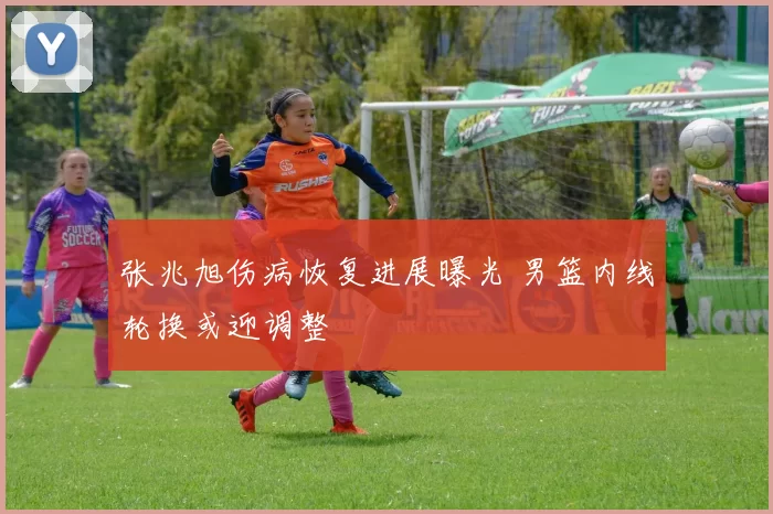 张兆旭伤病恢复进展曝光 男篮内线轮换或迎调整