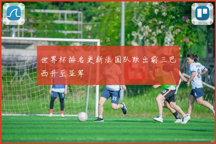 世界杯排名更新法国队跌出前三巴西升至亚军