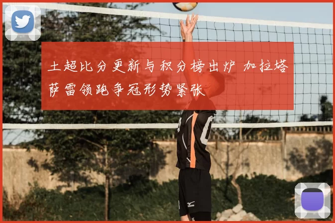 土超比分更新与积分榜出炉 加拉塔萨雷领跑争冠形势紧张