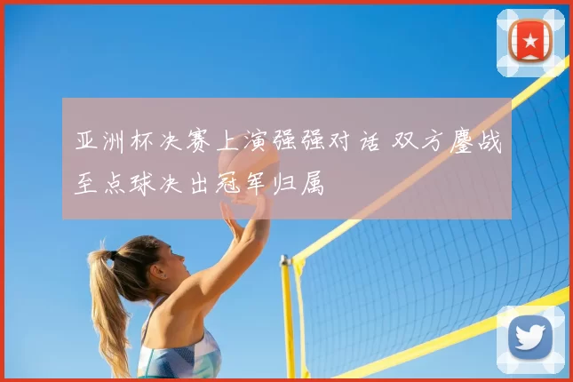 亚洲杯决赛上演强强对话 双方鏖战至点球决出冠军归属