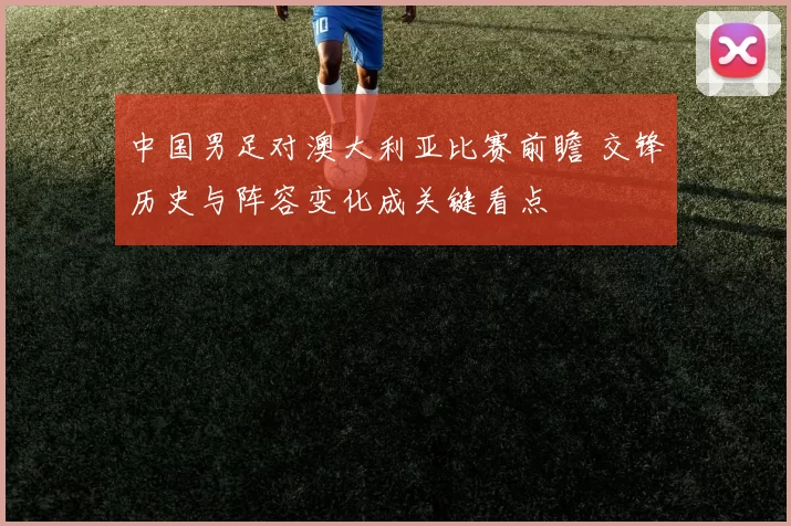 中国男足对澳大利亚比赛前瞻 交锋历史与阵容变化成关键看点