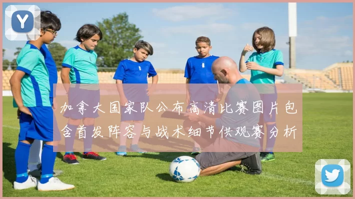 加拿大国家队公布高清比赛图片包含首发阵容与战术细节供观赛分析