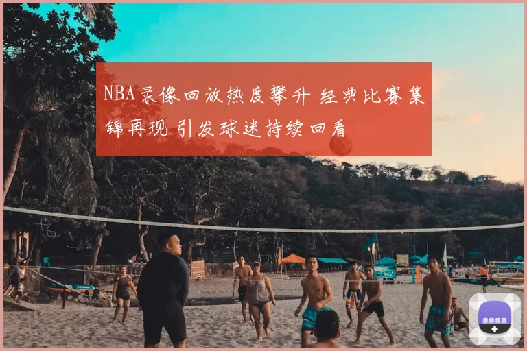 NBA录像回放热度攀升 经典比赛集锦再现 引发球迷持续回看