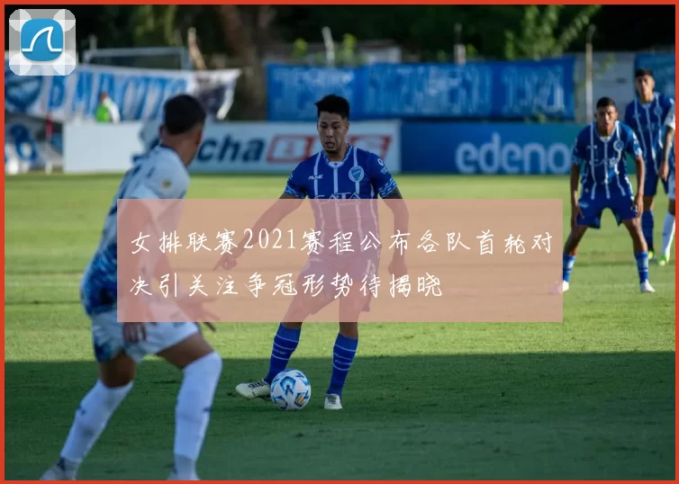 女排联赛2021赛程公布各队首轮对决引关注争冠形势待揭晓
