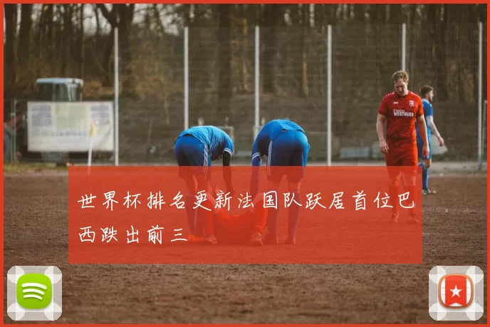 世界杯排名更新法国队跃居首位巴西跌出前三