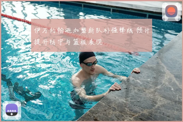 伊万约翰逊加盟新队补强锋线 预计提升防守与篮板表现