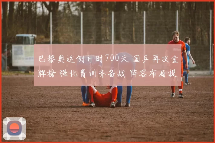 巴黎奥运倒计时700天 国乒再攻金牌榜 强化青训齐备战 阵容布局提速