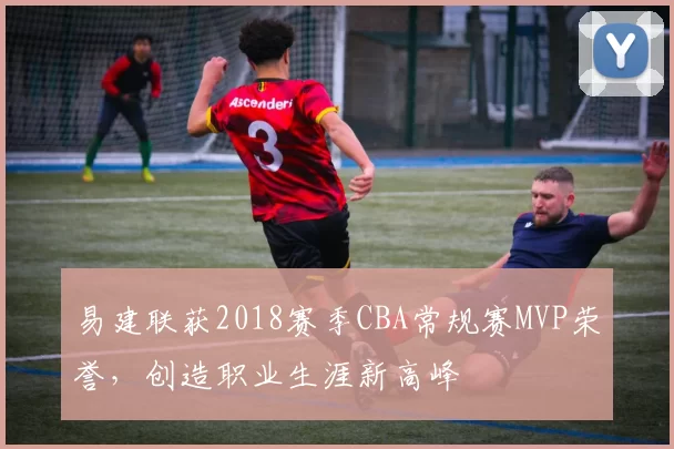 易建联获2018赛季CBA常规赛MVP荣誉，创造职业生涯新高峰