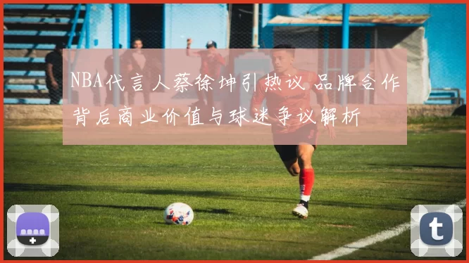 NBA代言人蔡徐坤引热议 品牌合作背后商业价值与球迷争议解析