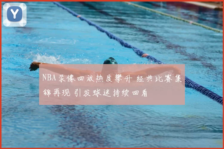 NBA录像回放热度攀升 经典比赛集锦再现 引发球迷持续回看