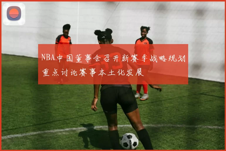 NBA中国董事会召开新赛季战略规划重点讨论赛事本土化发展