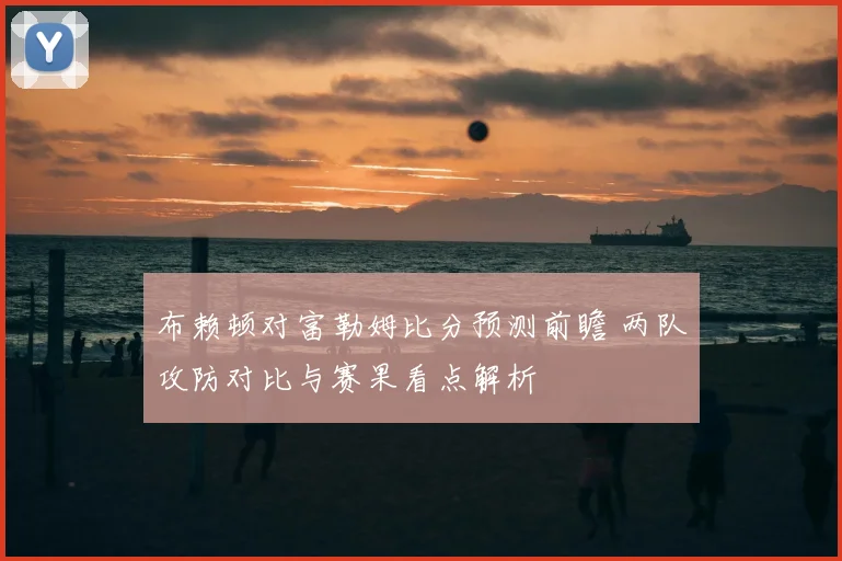 布赖顿对富勒姆比分预测前瞻 两队攻防对比与赛果看点解析