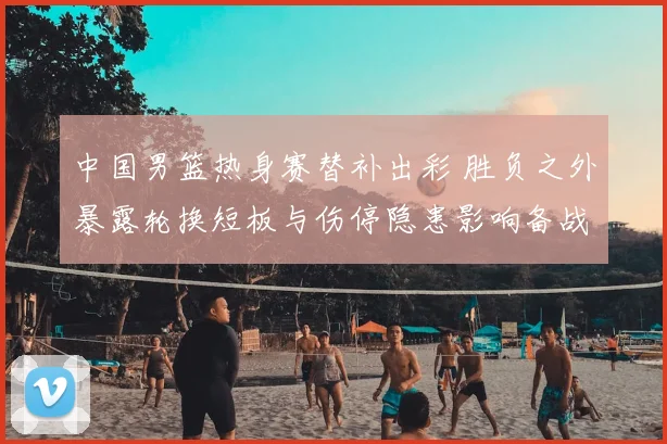 中国男篮热身赛替补出彩 胜负之外暴露轮换短板与伤停隐患影响备战