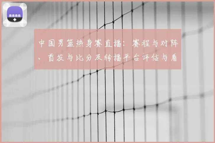 中国男篮热身赛直播：赛程与对阵、首发与比分及转播平台评估与看点