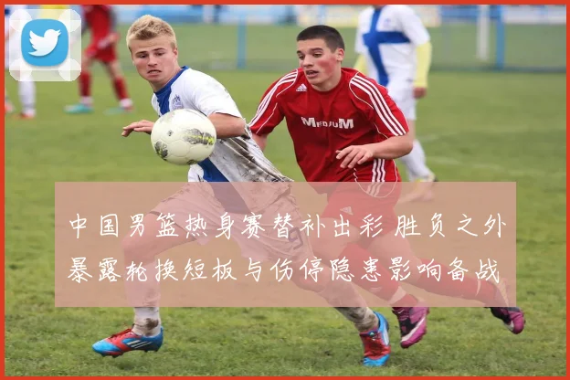 中国男篮热身赛替补出彩 胜负之外暴露轮换短板与伤停隐患影响备战