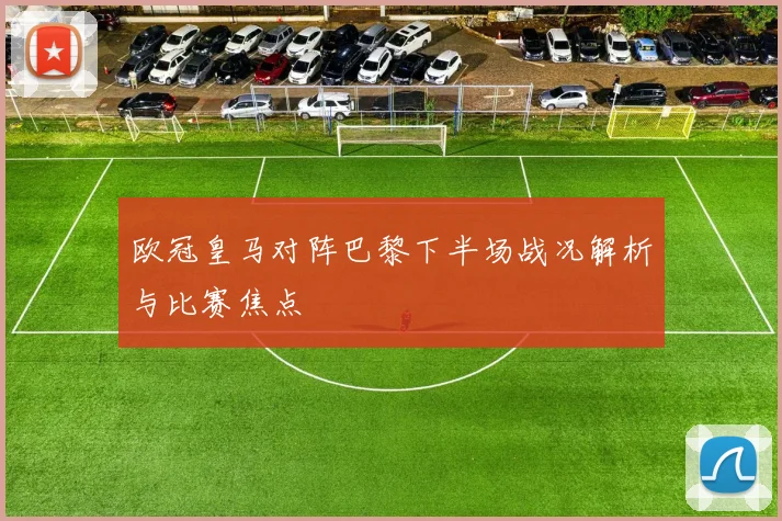 欧冠皇马对阵巴黎下半场战况解析与比赛焦点