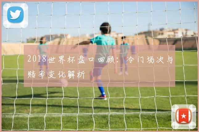 2018世界杯盘口回顾：冷门场次与赔率变化解析