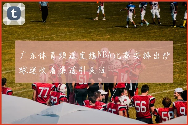 广东体育频道直播NBA比赛安排出炉球迷收看渠道引关注