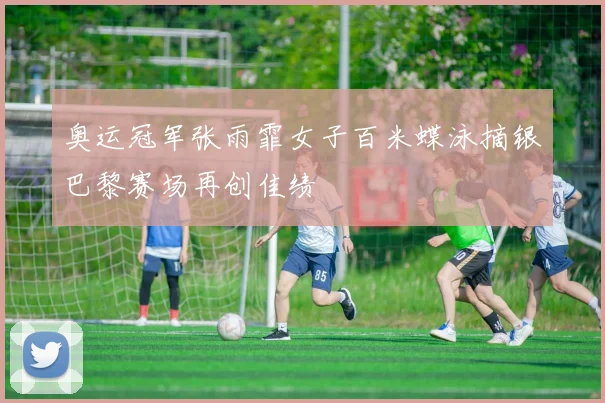 奥运冠军张雨霏女子百米蝶泳摘银巴黎赛场再创佳绩