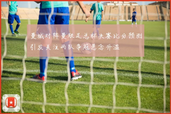 曼城对阵曼联足总杯决赛比分预测引发关注两队争冠悬念升温